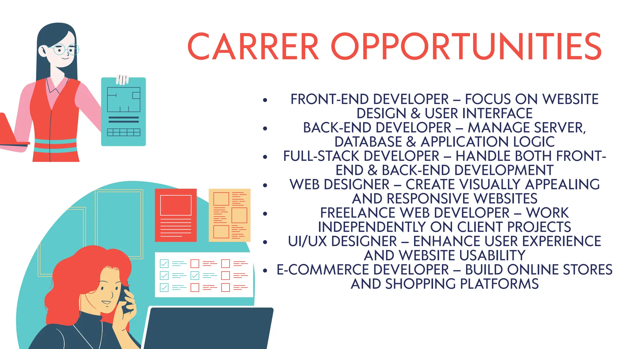 CARRER OPPORTUNITIES
FRONT-END DEVELOPER – FOCUS ON WEBSITE
DESIGN & USER INTERFACE
BACK-END DEVELOPER – MANAGE SERVER,
DATABASE & APPLICATION LOGIC
FULL-STACK DEVELOPER – HANDLE BOTH FRONT-
END & BACK-END DEVELOPMENT
WEB DESIGNER – CREATE VISUALLY APPEALING
AND RESPONSIVE WEBSITES
FREELANCE WEB DEVELOPER – WORK
INDEPENDENTLY ON CLIENT PROJECTS
UI/UX DESIGNER – ENHANCE USER EXPERIENCE
AND WEBSITE USABILITY
E-COMMERCE DEVELOPER – BUILD ONLINE STORES
AND SHOPPING PLATFORMS
 