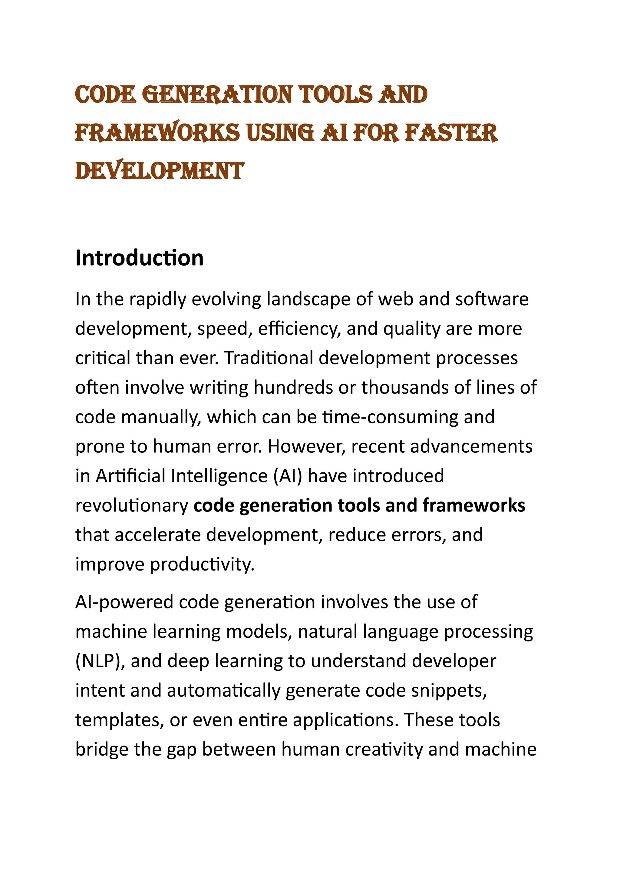 Code Generation tools and
Frameworks UsinG ai For Faster
development
Introduction
In the rapidly evolving landscape of web and software
development, speed, efficiency, and quality are more
critical than ever. Traditional development processes
often involve writing hundreds or thousands of lines of
code manually, which can be time-consuming and
prone to human error. However, recent advancements
in Artificial Intelligence (AI) have introduced
revolutionary code generation tools and frameworks
that accelerate development, reduce errors, and
improve productivity.
AI-powered code generation involves the use of
machine learning models, natural language processing
(NLP), and deep learning to understand developer
intent and automatically generate code snippets,
templates, or even entire applications. These tools
bridge the gap between human creativity and machine
 