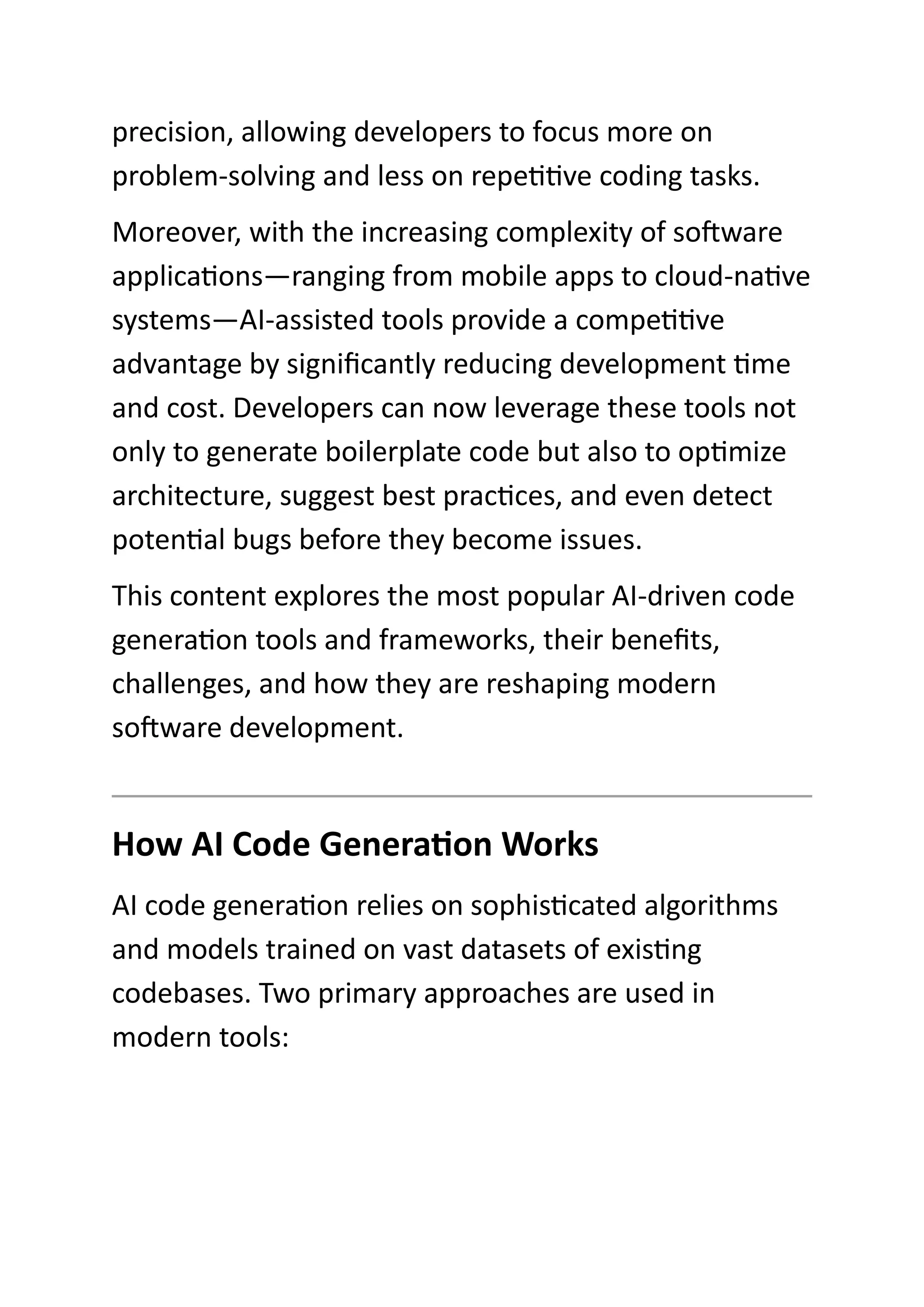 precision, allowing developers to focus more on
problem-solving and less on repetitive coding tasks.
Moreover, with the increasing complexity of software
applications—ranging from mobile apps to cloud-native
systems—AI-assisted tools provide a competitive
advantage by significantly reducing development time
and cost. Developers can now leverage these tools not
only to generate boilerplate code but also to optimize
architecture, suggest best practices, and even detect
potential bugs before they become issues.
This content explores the most popular AI-driven code
generation tools and frameworks, their benefits,
challenges, and how they are reshaping modern
software development.
How AI Code Generation Works
AI code generation relies on sophisticated algorithms
and models trained on vast datasets of existing
codebases. Two primary approaches are used in
modern tools:
 