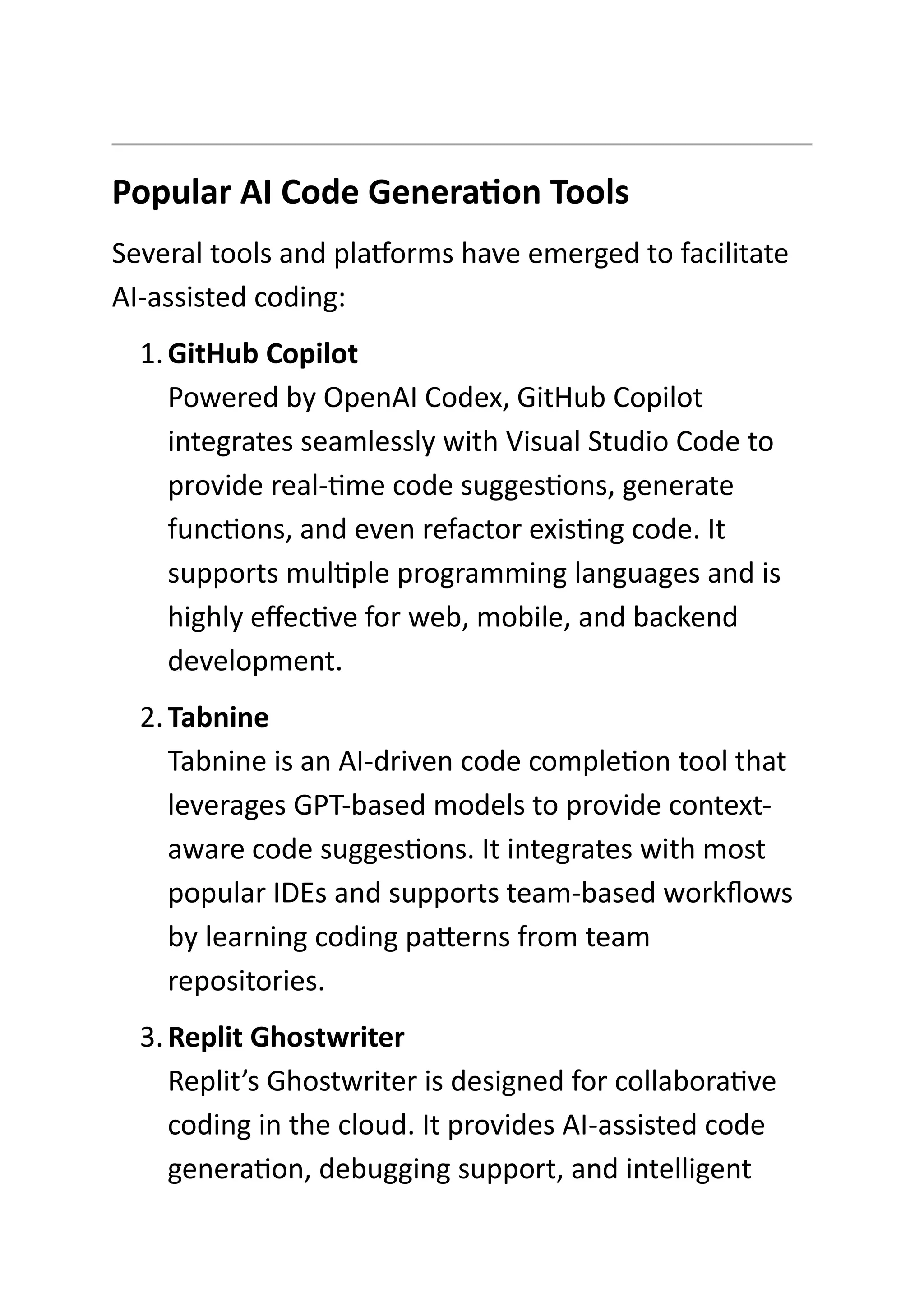 Popular AI Code Generation Tools
Several tools and platforms have emerged to facilitate
AI-assisted coding:
1.GitHub Copilot
Powered by OpenAI Codex, GitHub Copilot
integrates seamlessly with Visual Studio Code to
provide real-time code suggestions, generate
functions, and even refactor existing code. It
supports multiple programming languages and is
highly effective for web, mobile, and backend
development.
2.Tabnine
Tabnine is an AI-driven code completion tool that
leverages GPT-based models to provide context-
aware code suggestions. It integrates with most
popular IDEs and supports team-based workflows
by learning coding patterns from team
repositories.
3.Replit Ghostwriter
Replit’s Ghostwriter is designed for collaborative
coding in the cloud. It provides AI-assisted code
generation, debugging support, and intelligent
 