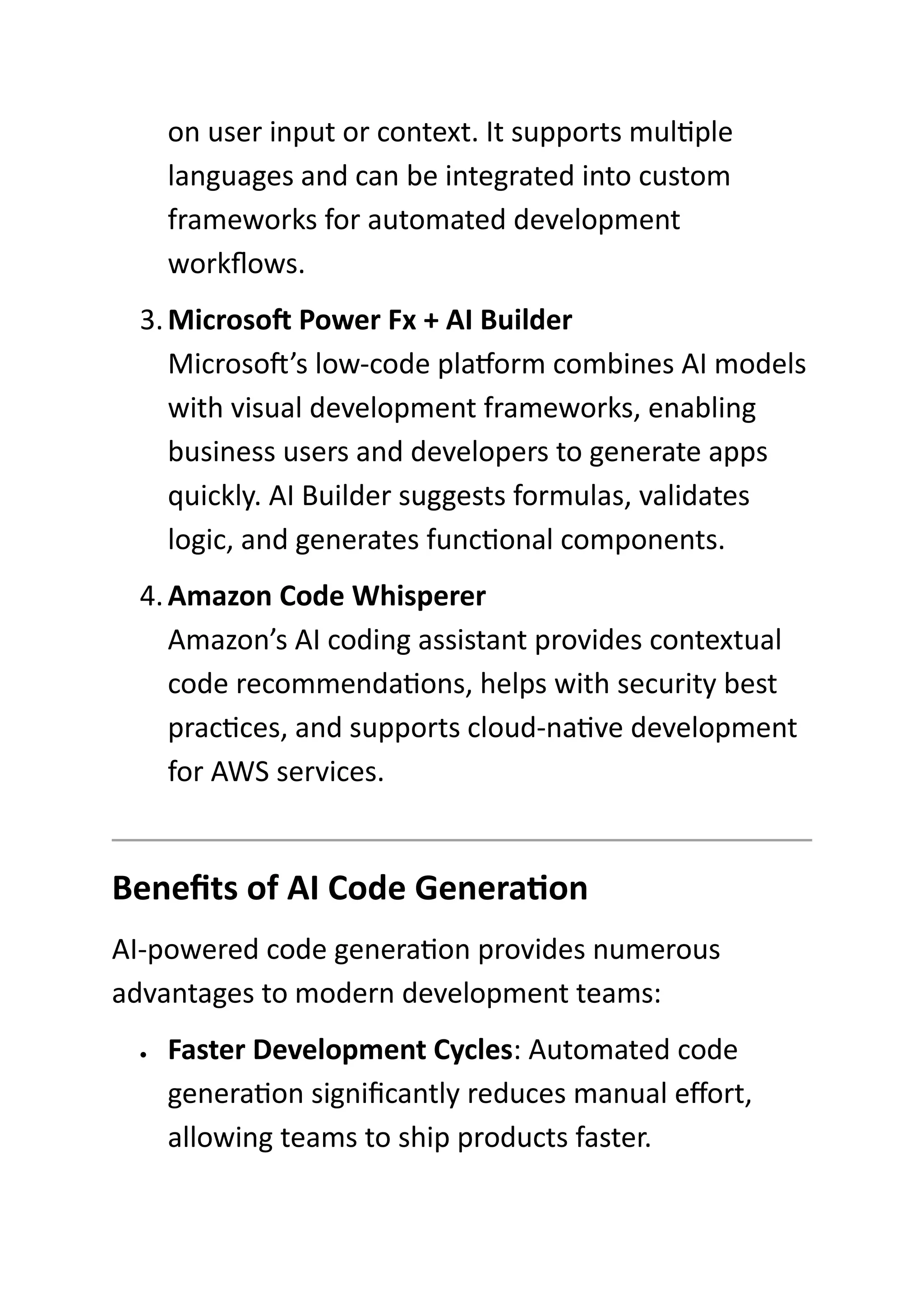 on user input or context. It supports multiple
languages and can be integrated into custom
frameworks for automated development
workflows.
3.Microsoft Power Fx + AI Builder
Microsoft’s low-code platform combines AI models
with visual development frameworks, enabling
business users and developers to generate apps
quickly. AI Builder suggests formulas, validates
logic, and generates functional components.
4.Amazon Code Whisperer
Amazon’s AI coding assistant provides contextual
code recommendations, helps with security best
practices, and supports cloud-native development
for AWS services.
Benefits of AI Code Generation
AI-powered code generation provides numerous
advantages to modern development teams:
• Faster Development Cycles: Automated code
generation significantly reduces manual effort,
allowing teams to ship products faster.
 