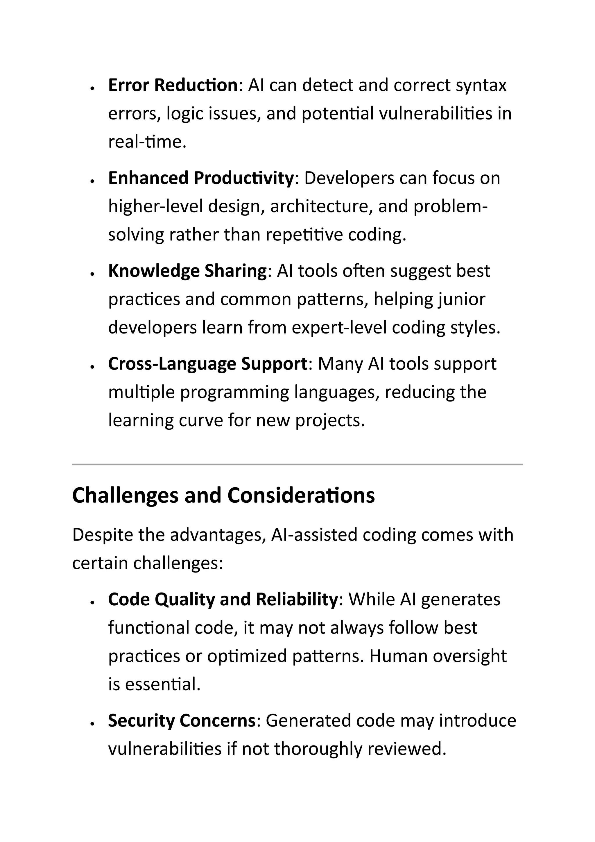• Error Reduction: AI can detect and correct syntax
errors, logic issues, and potential vulnerabilities in
real-time.
• Enhanced Productivity: Developers can focus on
higher-level design, architecture, and problem-
solving rather than repetitive coding.
• Knowledge Sharing: AI tools often suggest best
practices and common patterns, helping junior
developers learn from expert-level coding styles.
• Cross-Language Support: Many AI tools support
multiple programming languages, reducing the
learning curve for new projects.
Challenges and Considerations
Despite the advantages, AI-assisted coding comes with
certain challenges:
• Code Quality and Reliability: While AI generates
functional code, it may not always follow best
practices or optimized patterns. Human oversight
is essential.
• Security Concerns: Generated code may introduce
vulnerabilities if not thoroughly reviewed.
 