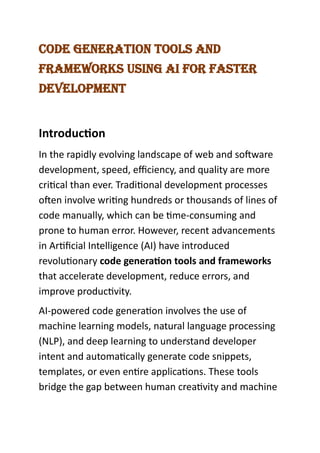 Code Generation tools and
Frameworks UsinG ai For Faster
development
Introduction
In the rapidly evolving landscape of web and software
development, speed, efficiency, and quality are more
critical than ever. Traditional development processes
often involve writing hundreds or thousands of lines of
code manually, which can be time-consuming and
prone to human error. However, recent advancements
in Artificial Intelligence (AI) have introduced
revolutionary code generation tools and frameworks
that accelerate development, reduce errors, and
improve productivity.
AI-powered code generation involves the use of
machine learning models, natural language processing
(NLP), and deep learning to understand developer
intent and automatically generate code snippets,
templates, or even entire applications. These tools
bridge the gap between human creativity and machine
 