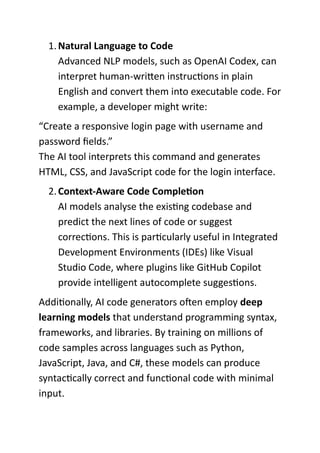 1.Natural Language to Code
Advanced NLP models, such as OpenAI Codex, can
interpret human-written instructions in plain
English and convert them into executable code. For
example, a developer might write:
“Create a responsive login page with username and
password fields.”
The AI tool interprets this command and generates
HTML, CSS, and JavaScript code for the login interface.
2.Context-Aware Code Completion
AI models analyse the existing codebase and
predict the next lines of code or suggest
corrections. This is particularly useful in Integrated
Development Environments (IDEs) like Visual
Studio Code, where plugins like GitHub Copilot
provide intelligent autocomplete suggestions.
Additionally, AI code generators often employ deep
learning models that understand programming syntax,
frameworks, and libraries. By training on millions of
code samples across languages such as Python,
JavaScript, Java, and C#, these models can produce
syntactically correct and functional code with minimal
input.
 