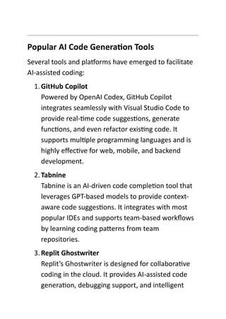 Popular AI Code Generation Tools
Several tools and platforms have emerged to facilitate
AI-assisted coding:
1.GitHub Copilot
Powered by OpenAI Codex, GitHub Copilot
integrates seamlessly with Visual Studio Code to
provide real-time code suggestions, generate
functions, and even refactor existing code. It
supports multiple programming languages and is
highly effective for web, mobile, and backend
development.
2.Tabnine
Tabnine is an AI-driven code completion tool that
leverages GPT-based models to provide context-
aware code suggestions. It integrates with most
popular IDEs and supports team-based workflows
by learning coding patterns from team
repositories.
3.Replit Ghostwriter
Replit’s Ghostwriter is designed for collaborative
coding in the cloud. It provides AI-assisted code
generation, debugging support, and intelligent
 