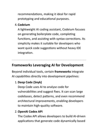 recommendations, making it ideal for rapid
prototyping and educational purposes.
4.Codeium
A lightweight AI coding assistant, Codeium focuses
on generating boilerplate code, completing
functions, and assisting with syntax corrections. Its
simplicity makes it suitable for developers who
want quick code suggestions without heavy IDE
integration.
Frameworks Leveraging AI for Development
Beyond individual tools, certain frameworks integrate
AI capabilities directly into development pipelines:
1.Deep Code (Snyk)
Deep Code uses AI to analyse code for
vulnerabilities and suggest fixes. It can scan large
codebases, detect patterns, and even recommend
architectural improvements, enabling developers
to maintain high-quality software.
2.OpenAI Codex API
The Codex API allows developers to build AI-driven
applications that generate code dynamically based
 