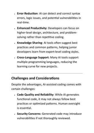 • Error Reduction: AI can detect and correct syntax
errors, logic issues, and potential vulnerabilities in
real-time.
• Enhanced Productivity: Developers can focus on
higher-level design, architecture, and problem-
solving rather than repetitive coding.
• Knowledge Sharing: AI tools often suggest best
practices and common patterns, helping junior
developers learn from expert-level coding styles.
• Cross-Language Support: Many AI tools support
multiple programming languages, reducing the
learning curve for new projects.
Challenges and Considerations
Despite the advantages, AI-assisted coding comes with
certain challenges:
• Code Quality and Reliability: While AI generates
functional code, it may not always follow best
practices or optimized patterns. Human oversight
is essential.
• Security Concerns: Generated code may introduce
vulnerabilities if not thoroughly reviewed.
 