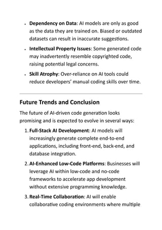 • Dependency on Data: AI models are only as good
as the data they are trained on. Biased or outdated
datasets can result in inaccurate suggestions.
• Intellectual Property Issues: Some generated code
may inadvertently resemble copyrighted code,
raising potential legal concerns.
• Skill Atrophy: Over-reliance on AI tools could
reduce developers’ manual coding skills over time.
Future Trends and Conclusion
The future of AI-driven code generation looks
promising and is expected to evolve in several ways:
1.Full-Stack AI Development: AI models will
increasingly generate complete end-to-end
applications, including front-end, back-end, and
database integration.
2.AI-Enhanced Low-Code Platforms: Businesses will
leverage AI within low-code and no-code
frameworks to accelerate app development
without extensive programming knowledge.
3.Real-Time Collaboration: AI will enable
collaborative coding environments where multiple
 