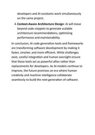 developers and AI assistants work simultaneously
on the same project.
4.Context-Aware Architecture Design: AI will move
beyond code snippets to generate scalable
architecture recommendations, optimizing
performance and maintainability.
In conclusion, AI code generation tools and frameworks
are transforming software development by making it
faster, smarter, and more efficient. While challenges
exist, careful integration and human oversight ensure
that these tools act as powerful allies rather than
replacements for developers. As AI models continue to
improve, the future promises an era where human
creativity and machine intelligence collaborate
seamlessly to build the next generation of software.
 