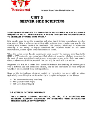 for more Https://www.ThesisScientist.com
UNIT 3
SERVER SIDE SCRIPTING
“SERVER-SIDE SCRIPTING IS A WEB SERVER TECHNOLOGY IN WHICH A USER'S
REQUEST IS FULFILLED BY RUNNING A SCRIPT DIRECTLY ON THE WEB SERVER
TO GENERATE DYNAMIC HTML PAGES.”
It is usually used to provide interactive web sites that interface to databases or other
data stores. This is different from client-side scripting where scripts are run by the
viewing web browser, usually in JavaScript. The primary advantage to server-side
scripting is the ability to highly customize the response based on the user's
requirements, access rights, or queries into data stores.
When the server serves data in a commonly used manner, for example according to the
HTTP or FTP protocols, users may have their choice of a number of client programs. In
the case of more specialized applications, programmers may write their own server,
client, and communications protocol, that can only be used with one another.
Programs that run on a user's local computer without ever sending or receiving data
over a network are not considered clients, and so the operations of such programs
would not be considered client-side operations.
Some of the technologies designed mainly or exclusively for server-side scripting,
typically by embedding instructions directly in template web pages are as follows:
 CGI (common Gateway Interface)
 ASP (Active Server Pages)
 JSP (Java Server Pages)
3.1 COMMEN GATEWAY INTERFACE
“THE COMMON GATEWAY INTERFACE, OR CGI, IS A STANDARD FOR
EXTERNAL GATEWAY PROGRAMS TO INTERFACE WITH INFORMATION
SERVERS SUCH AS HTTP SERVERS.”
 