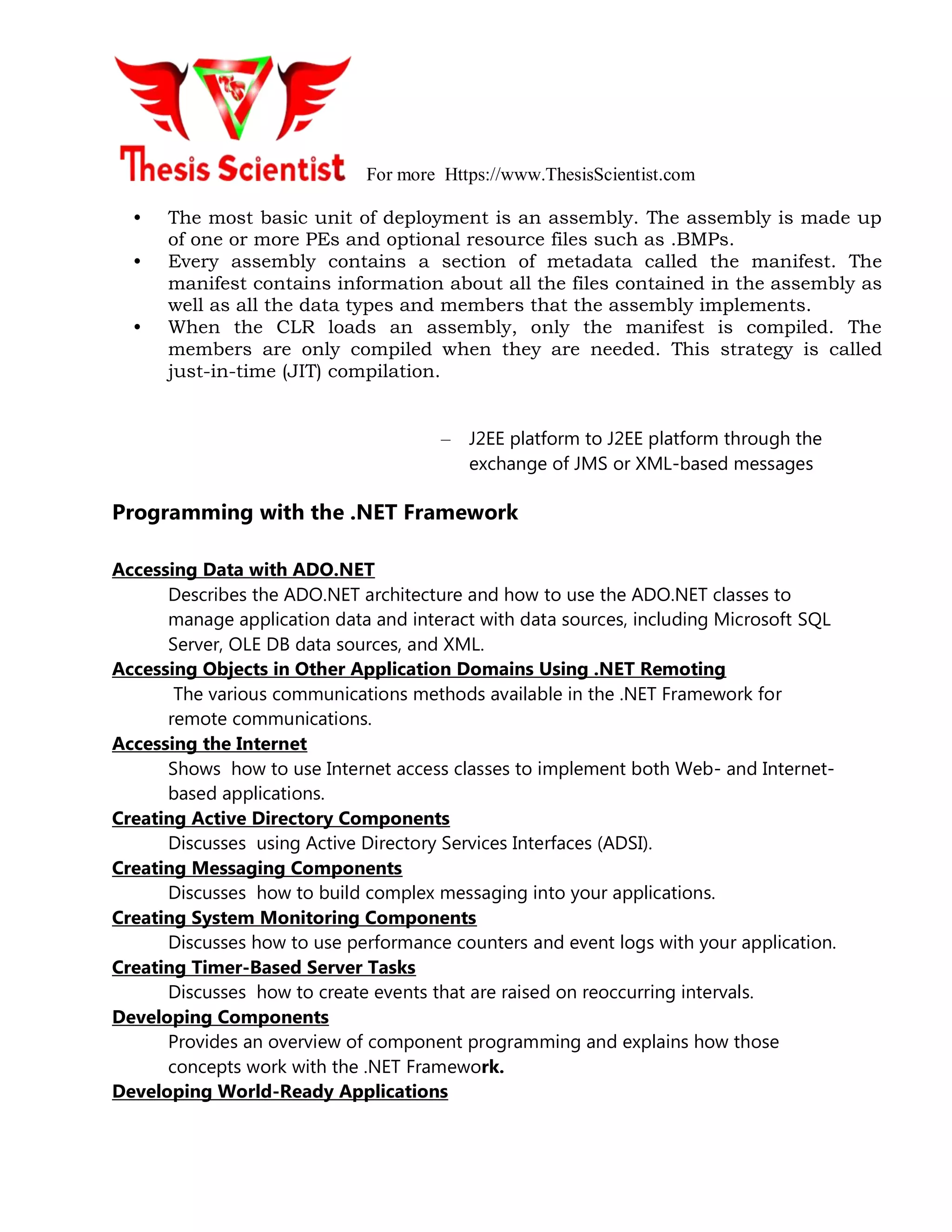 For more Https://www.ThesisScientist.com
• The most basic unit of deployment is an assembly. The assembly is made up
of one or more PEs and optional resource files such as .BMPs.
• Every assembly contains a section of metadata called the manifest. The
manifest contains information about all the files contained in the assembly as
well as all the data types and members that the assembly implements.
• When the CLR loads an assembly, only the manifest is compiled. The
members are only compiled when they are needed. This strategy is called
just-in-time (JIT) compilation.
– J2EE platform to J2EE platform through the
exchange of JMS or XML-based messages
Programming with the .NET Framework
Accessing Data with ADO.NET
Describes the ADO.NET architecture and how to use the ADO.NET classes to
manage application data and interact with data sources, including Microsoft SQL
Server, OLE DB data sources, and XML.
Accessing Objects in Other Application Domains Using .NET Remoting
The various communications methods available in the .NET Framework for
remote communications.
Accessing the Internet
Shows how to use Internet access classes to implement both Web- and Internet-
based applications.
Creating Active Directory Components
Discusses using Active Directory Services Interfaces (ADSI).
Creating Messaging Components
Discusses how to build complex messaging into your applications.
Creating System Monitoring Components
Discusses how to use performance counters and event logs with your application.
Creating Timer-Based Server Tasks
Discusses how to create events that are raised on reoccurring intervals.
Developing Components
Provides an overview of component programming and explains how those
concepts work with the .NET Framework.
Developing World-Ready Applications
 