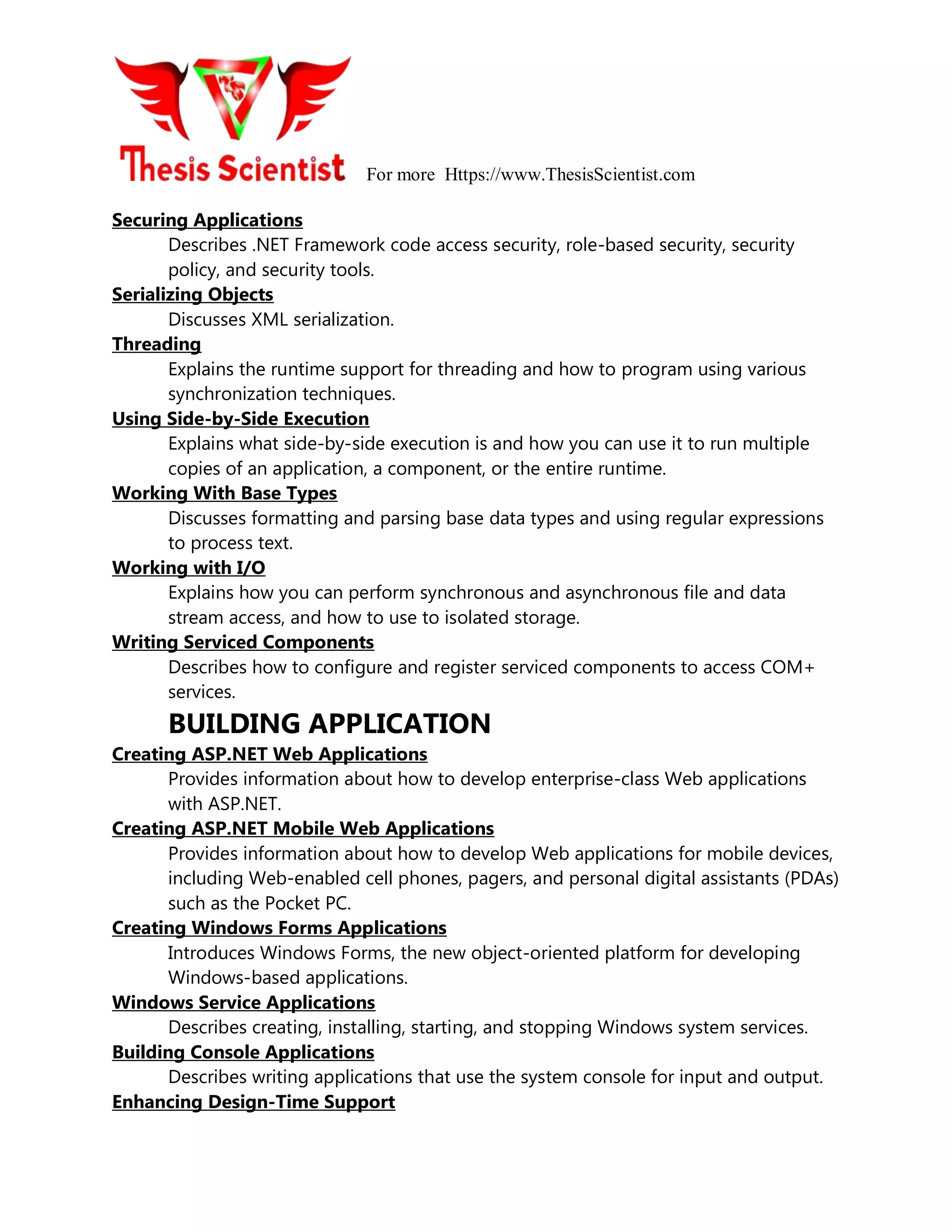 For more Https://www.ThesisScientist.com
Securing Applications
Describes .NET Framework code access security, role-based security, security
policy, and security tools.
Serializing Objects
Discusses XML serialization.
Threading
Explains the runtime support for threading and how to program using various
synchronization techniques.
Using Side-by-Side Execution
Explains what side-by-side execution is and how you can use it to run multiple
copies of an application, a component, or the entire runtime.
Working With Base Types
Discusses formatting and parsing base data types and using regular expressions
to process text.
Working with I/O
Explains how you can perform synchronous and asynchronous file and data
stream access, and how to use to isolated storage.
Writing Serviced Components
Describes how to configure and register serviced components to access COM+
services.
BUILDING APPLICATION
Creating ASP.NET Web Applications
Provides information about how to develop enterprise-class Web applications
with ASP.NET.
Creating ASP.NET Mobile Web Applications
Provides information about how to develop Web applications for mobile devices,
including Web-enabled cell phones, pagers, and personal digital assistants (PDAs)
such as the Pocket PC.
Creating Windows Forms Applications
Introduces Windows Forms, the new object-oriented platform for developing
Windows-based applications.
Windows Service Applications
Describes creating, installing, starting, and stopping Windows system services.
Building Console Applications
Describes writing applications that use the system console for input and output.
Enhancing Design-Time Support
 