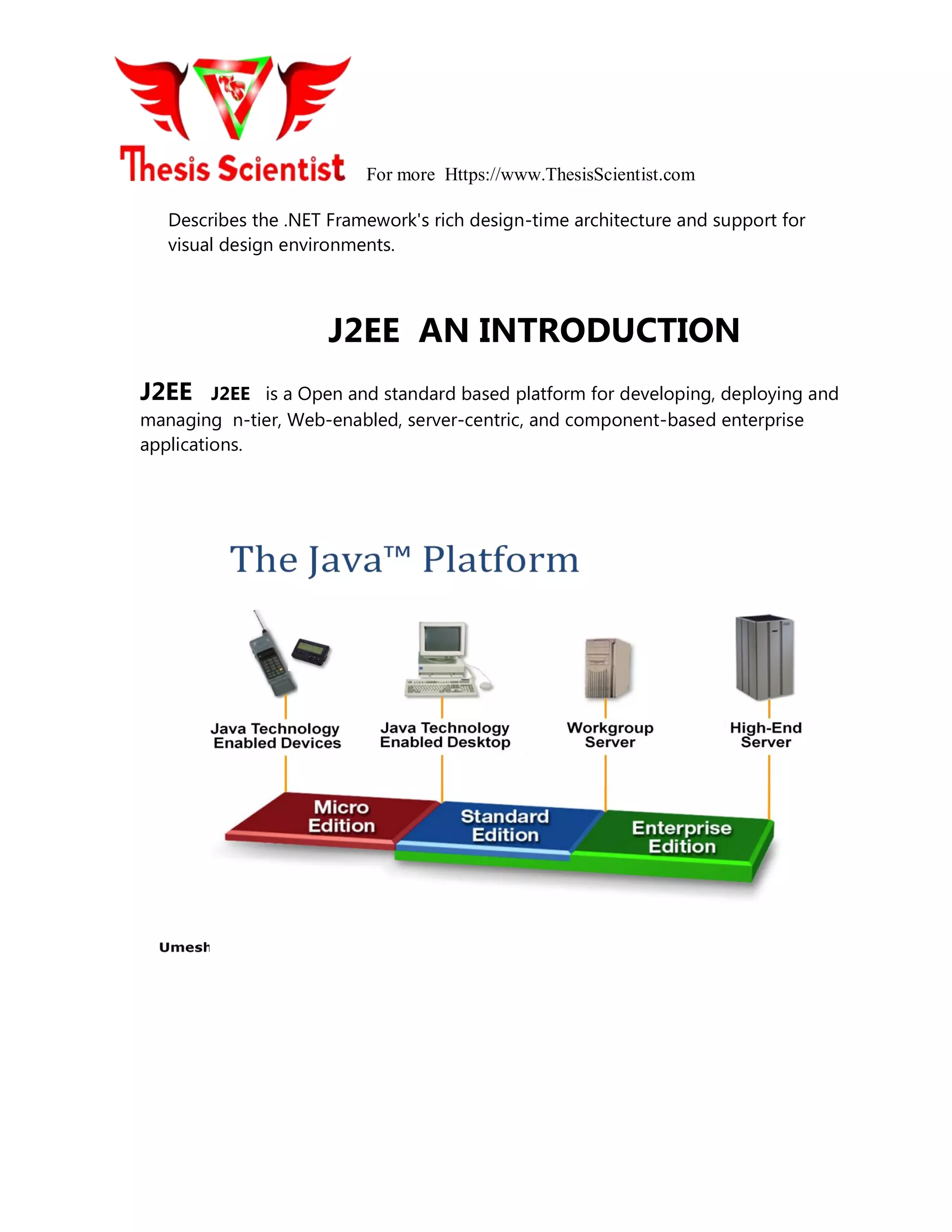 For more Https://www.ThesisScientist.com
Describes the .NET Framework's rich design-time architecture and support for
visual design environments.
J2EE AN INTRODUCTION
J2EE J2EE is a Open and standard based platform for developing, deploying and
managing n-tier, Web-enabled, server-centric, and component-based enterprise
applications.
 