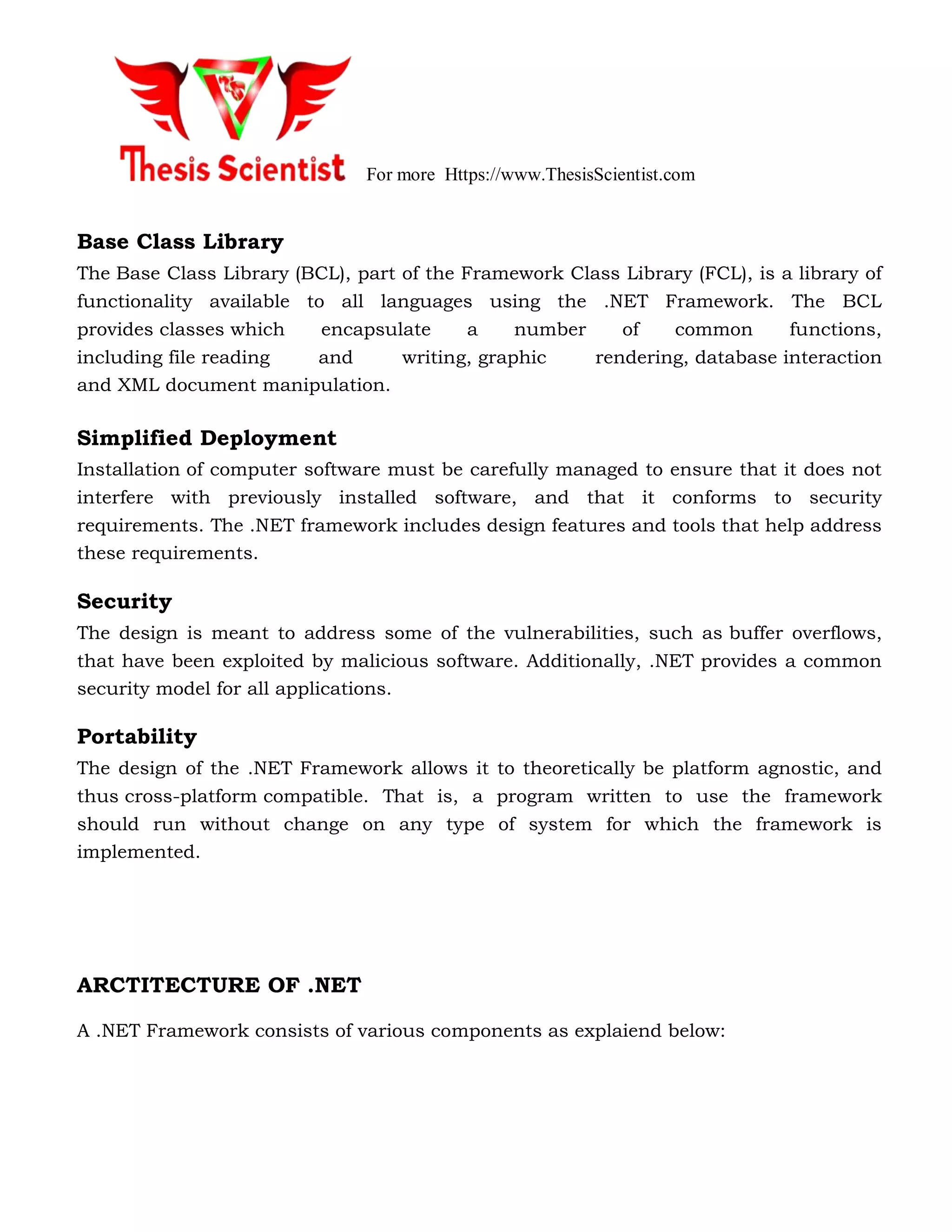For more Https://www.ThesisScientist.com
Base Class Library
The Base Class Library (BCL), part of the Framework Class Library (FCL), is a library of
functionality available to all languages using the .NET Framework. The BCL
provides classes which encapsulate a number of common functions,
including file reading and writing, graphic rendering, database interaction
and XML document manipulation.
Simplified Deployment
Installation of computer software must be carefully managed to ensure that it does not
interfere with previously installed software, and that it conforms to security
requirements. The .NET framework includes design features and tools that help address
these requirements.
Security
The design is meant to address some of the vulnerabilities, such as buffer overflows,
that have been exploited by malicious software. Additionally, .NET provides a common
security model for all applications.
Portability
The design of the .NET Framework allows it to theoretically be platform agnostic, and
thus cross-platform compatible. That is, a program written to use the framework
should run without change on any type of system for which the framework is
implemented.
ARCTITECTURE OF .NET
A .NET Framework consists of various components as explaiend below:
 
