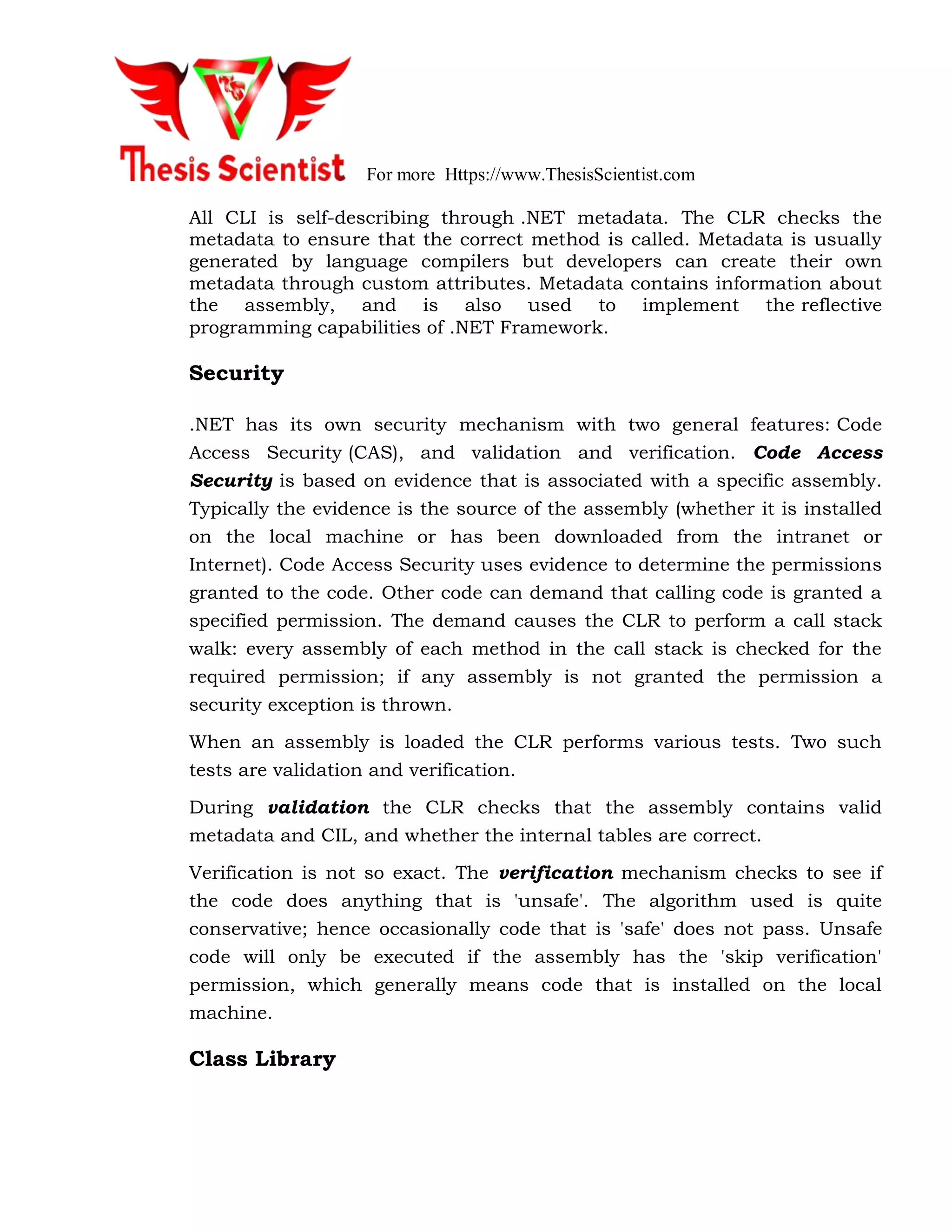 For more Https://www.ThesisScientist.com
All CLI is self-describing through .NET metadata. The CLR checks the
metadata to ensure that the correct method is called. Metadata is usually
generated by language compilers but developers can create their own
metadata through custom attributes. Metadata contains information about
the assembly, and is also used to implement the reflective
programming capabilities of .NET Framework.
Security
.NET has its own security mechanism with two general features: Code
Access Security (CAS), and validation and verification. Code Access
Security is based on evidence that is associated with a specific assembly.
Typically the evidence is the source of the assembly (whether it is installed
on the local machine or has been downloaded from the intranet or
Internet). Code Access Security uses evidence to determine the permissions
granted to the code. Other code can demand that calling code is granted a
specified permission. The demand causes the CLR to perform a call stack
walk: every assembly of each method in the call stack is checked for the
required permission; if any assembly is not granted the permission a
security exception is thrown.
When an assembly is loaded the CLR performs various tests. Two such
tests are validation and verification.
During validation the CLR checks that the assembly contains valid
metadata and CIL, and whether the internal tables are correct.
Verification is not so exact. The verification mechanism checks to see if
the code does anything that is 'unsafe'. The algorithm used is quite
conservative; hence occasionally code that is 'safe' does not pass. Unsafe
code will only be executed if the assembly has the 'skip verification'
permission, which generally means code that is installed on the local
machine.
Class Library
 