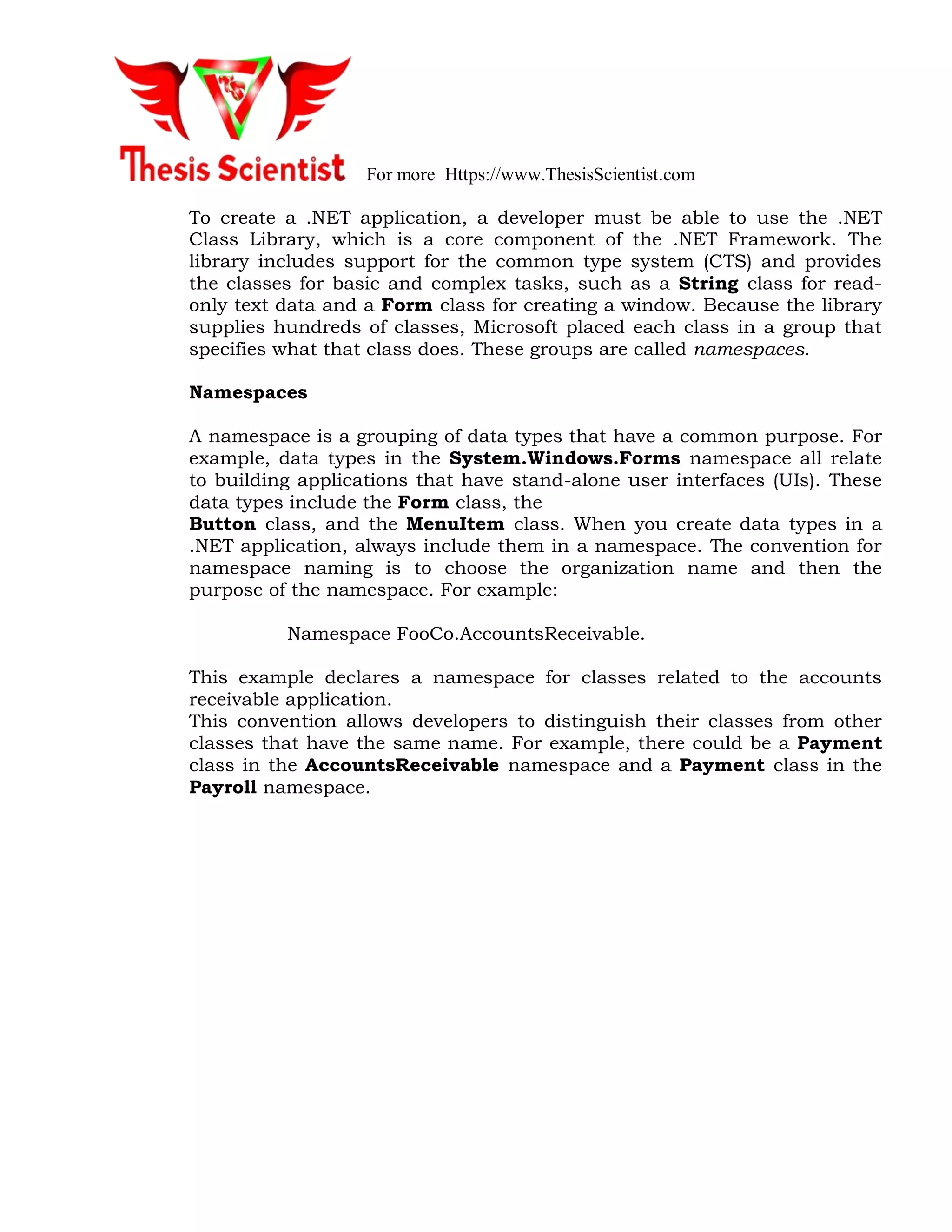 For more Https://www.ThesisScientist.com
To create a .NET application, a developer must be able to use the .NET
Class Library, which is a core component of the .NET Framework. The
library includes support for the common type system (CTS) and provides
the classes for basic and complex tasks, such as a String class for read-
only text data and a Form class for creating a window. Because the library
supplies hundreds of classes, Microsoft placed each class in a group that
specifies what that class does. These groups are called namespaces.
Namespaces
A namespace is a grouping of data types that have a common purpose. For
example, data types in the System.Windows.Forms namespace all relate
to building applications that have stand-alone user interfaces (UIs). These
data types include the Form class, the
Button class, and the MenuItem class. When you create data types in a
.NET application, always include them in a namespace. The convention for
namespace naming is to choose the organization name and then the
purpose of the namespace. For example:
Namespace FooCo.AccountsReceivable.
This example declares a namespace for classes related to the accounts
receivable application.
This convention allows developers to distinguish their classes from other
classes that have the same name. For example, there could be a Payment
class in the AccountsReceivable namespace and a Payment class in the
Payroll namespace.
 