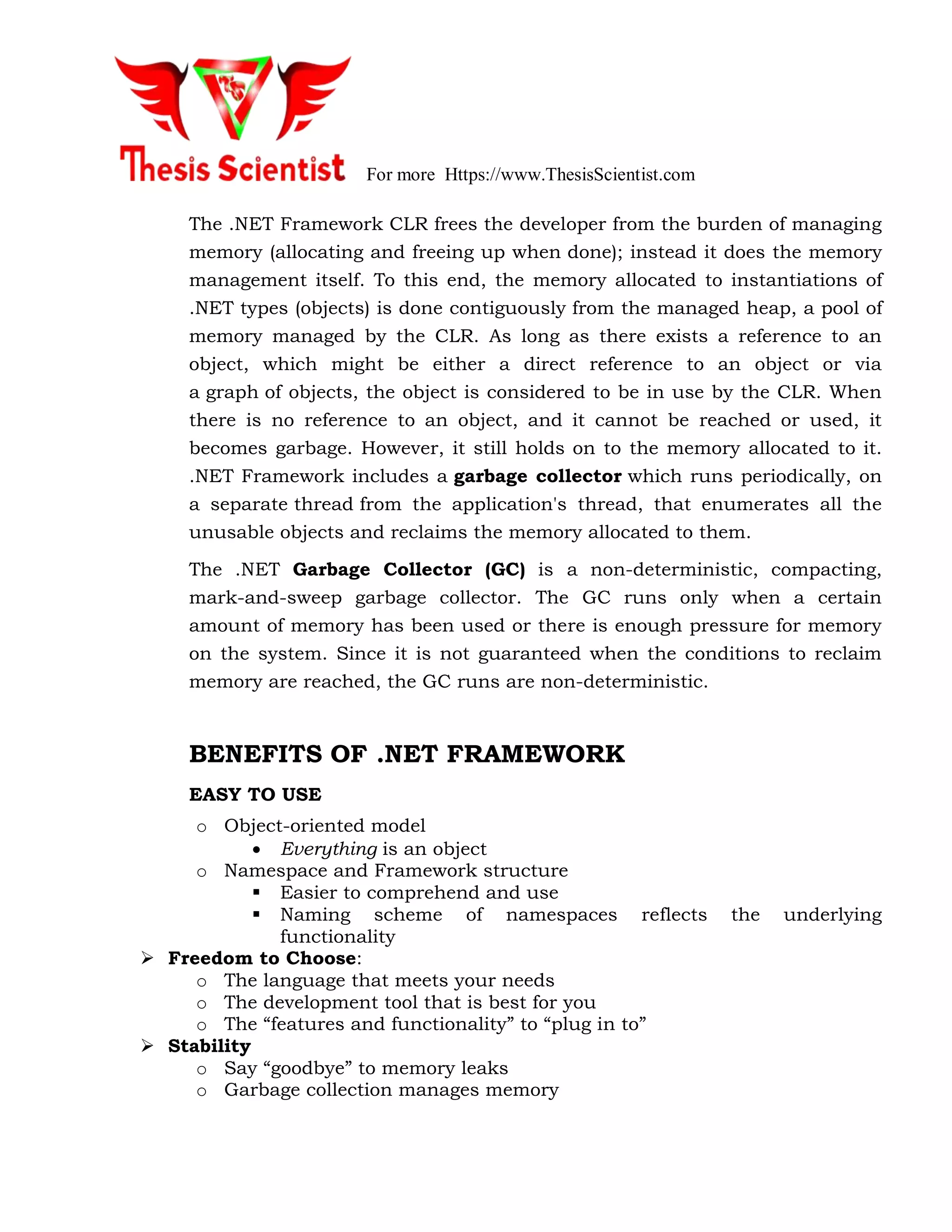 For more Https://www.ThesisScientist.com
The .NET Framework CLR frees the developer from the burden of managing
memory (allocating and freeing up when done); instead it does the memory
management itself. To this end, the memory allocated to instantiations of
.NET types (objects) is done contiguously from the managed heap, a pool of
memory managed by the CLR. As long as there exists a reference to an
object, which might be either a direct reference to an object or via
a graph of objects, the object is considered to be in use by the CLR. When
there is no reference to an object, and it cannot be reached or used, it
becomes garbage. However, it still holds on to the memory allocated to it.
.NET Framework includes a garbage collector which runs periodically, on
a separate thread from the application's thread, that enumerates all the
unusable objects and reclaims the memory allocated to them.
The .NET Garbage Collector (GC) is a non-deterministic, compacting,
mark-and-sweep garbage collector. The GC runs only when a certain
amount of memory has been used or there is enough pressure for memory
on the system. Since it is not guaranteed when the conditions to reclaim
memory are reached, the GC runs are non-deterministic.
BENEFITS OF .NET FRAMEWORK
EASY TO USE
o Object-oriented model
 Everything is an object
o Namespace and Framework structure
 Easier to comprehend and use
 Naming scheme of namespaces reflects the underlying
functionality
 Freedom to Choose:
o The language that meets your needs
o The development tool that is best for you
o The “features and functionality” to “plug in to”
 Stability
o Say “goodbye” to memory leaks
o Garbage collection manages memory
 