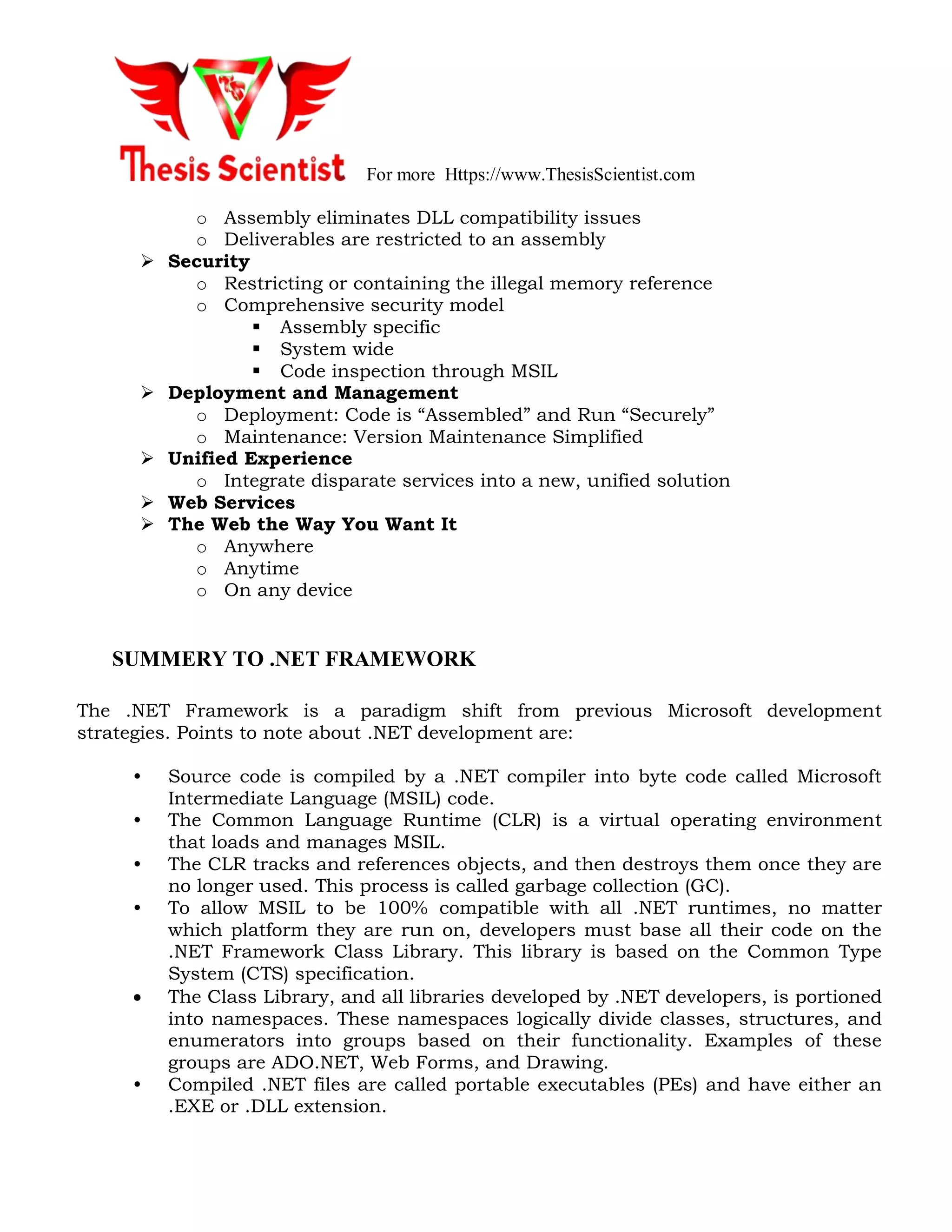 For more Https://www.ThesisScientist.com
o Assembly eliminates DLL compatibility issues
o Deliverables are restricted to an assembly
 Security
o Restricting or containing the illegal memory reference
o Comprehensive security model
 Assembly specific
 System wide
 Code inspection through MSIL
 Deployment and Management
o Deployment: Code is “Assembled” and Run “Securely”
o Maintenance: Version Maintenance Simplified
 Unified Experience
o Integrate disparate services into a new, unified solution
 Web Services
 The Web the Way You Want It
o Anywhere
o Anytime
o On any device
SUMMERY TO .NET FRAMEWORK
The .NET Framework is a paradigm shift from previous Microsoft development
strategies. Points to note about .NET development are:
• Source code is compiled by a .NET compiler into byte code called Microsoft
Intermediate Language (MSIL) code.
• The Common Language Runtime (CLR) is a virtual operating environment
that loads and manages MSIL.
• The CLR tracks and references objects, and then destroys them once they are
no longer used. This process is called garbage collection (GC).
• To allow MSIL to be 100% compatible with all .NET runtimes, no matter
which platform they are run on, developers must base all their code on the
.NET Framework Class Library. This library is based on the Common Type
System (CTS) specification.
 The Class Library, and all libraries developed by .NET developers, is portioned
into namespaces. These namespaces logically divide classes, structures, and
enumerators into groups based on their functionality. Examples of these
groups are ADO.NET, Web Forms, and Drawing.
• Compiled .NET files are called portable executables (PEs) and have either an
.EXE or .DLL extension.
 