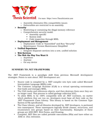 For more Https://www.ThesisScientist.com
o Assembly eliminates DLL compatibility issues
o Deliverables are restricted to an assembly
 Security
o Restricting or containing the illegal memory reference
o Comprehensive security model
 Assembly specific
 System wide
 Code inspection through MSIL
 Deployment and Management
o Deployment: Code is “Assembled” and Run “Securely”
o Maintenance: Version Maintenance Simplified
 Unified Experience
o Integrate disparate services into a new, unified solution
 Web Services
 The Web the Way You Want It
o Anywhere
o Anytime
o On any device
SUMMERY TO .NET FRAMEWORK
The .NET Framework is a paradigm shift from previous Microsoft development
strategies. Points to note about .NET development are:
• Source code is compiled by a .NET compiler into byte code called Microsoft
Intermediate Language (MSIL) code.
• The Common Language Runtime (CLR) is a virtual operating environment
that loads and manages MSIL.
• The CLR tracks and references objects, and then destroys them once they are
no longer used. This process is called garbage collection (GC).
• To allow MSIL to be 100% compatible with all .NET runtimes, no matter
which platform they are run on, developers must base all their code on the
.NET Framework Class Library. This library is based on the Common Type
System (CTS) specification.
 The Class Library, and all libraries developed by .NET developers, is portioned
into namespaces. These namespaces logically divide classes, structures, and
enumerators into groups based on their functionality. Examples of these
groups are ADO.NET, Web Forms, and Drawing.
• Compiled .NET files are called portable executables (PEs) and have either an
.EXE or .DLL extension.
 