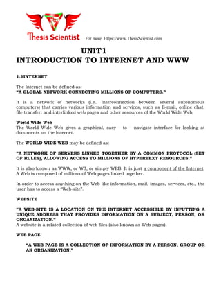 For more Https://www.ThesisScientist.com
UNIT1
INTRODUCTION TO INTERNET AND WWW
1.1INTERNET
The Internet can be defined as:
“A GLOBAL NETWORK CONNECTING MILLIONS OF COMPUTERS.”
It is a network of networks (i.e., interconnection between several autonomous
computers) that carries various information and services, such as E-mail, online chat,
file transfer, and interlinked web pages and other resources of the World Wide Web.
World Wide Web
The World Wide Web gives a graphical, easy – to – navigate interface for looking at
documents on the Internet.
The WORLD WIDE WEB may be defined as:
“A NETWORK OF SERVERS LINKED TOGETHER BY A COMMON PROTOCOL (SET
OF RULES), ALLOWING ACCESS TO MILLIONS OF HYPERTEXT RESOURCES.”
It is also known as WWW, or W3, or simply WEB. It is just a component of the Internet.
A Web is composed of millions of Web pages linked together.
In order to access anything on the Web like information, mail, images, services, etc., the
user has to access a “Web-site”.
WEBSITE
“A WEB-SITE IS A LOCATION ON THE INTERNET ACCESSIBLE BY INPUTTING A
UNIQUE ADDRESS THAT PROVIDES INFORMATION ON A SUBJECT, PERSON, OR
ORGANIZATION.”
A website is a related collection of web files (also known as Web pages).
WEB PAGE
“A WEB PAGE IS A COLLECTION OF INFORMATION BY A PERSON, GROUP OR
AN ORGANIZATION.”
 