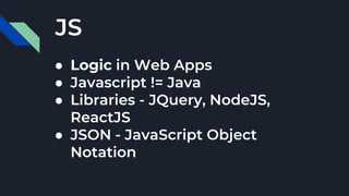 JS
● Logic in Web Apps
● Javascript != Java
● Libraries - JQuery, NodeJS,
ReactJS
● JSON - JavaScript Object
Notation
 