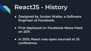 ReactJS - History
● Designed by Jordan Walke, a Software
Engineer at Facebook.
● First deployed on Facebook News Feed
on 2011.
● In 2013, React was open sourced at JS
conference.
 