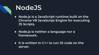 NodeJS
● Node.js is a JavaScript runtime built on the
Chrome V8 JavaScript Engine for executing
JS Scripts.
● Node.js is neither a language nor a
framework.
● It is written in C++ to run JS code on the
server.
 