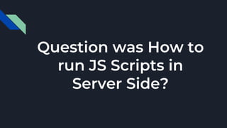 Question was How to
run JS Scripts in
Server Side?
 