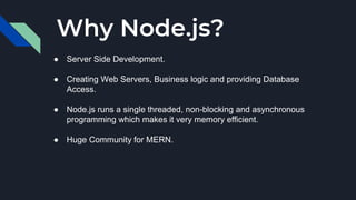 Why Node.js?
● Server Side Development.
● Creating Web Servers, Business logic and providing Database
Access.
● Node.js runs a single threaded, non-blocking and asynchronous
programming which makes it very memory efficient.
● Huge Community for MERN.
 