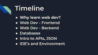 Timeline
● Why learn web dev?
● Web Dev - Frontend
● Web Dev - Backend
● Databases
● Intro to APIs, JSON
● IDE’s and Environment
 