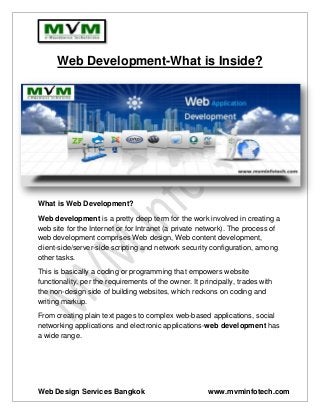 Web Design Services Bangkok www.mvminfotech.com 
Web Development-What is Inside? 
What is Web Development? 
Web development is a pretty deep term for the work involved in creating a web site for the Internet or for Intranet (a private network). The process of web development comprises Web design, Web content development, client-side/server-side scripting and network security configuration, among other tasks. 
This is basically a coding or programming that empowers website functionality, per the requirements of the owner. It principally, trades with the non-design side of building websites, which reckons on coding and writing markup. 
From creating plain text pages to complex web-based applications, social networking applications and electronic applications-web development has a wide range. 
 