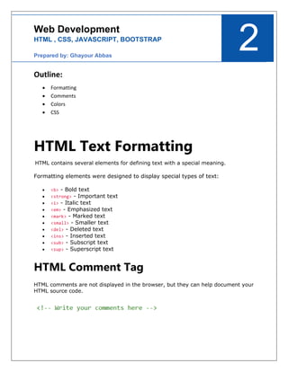 2
Web Development
HTML , CSS, JAVASCRIPT, BOOTSTRAP
Prepared by: Ghayour Abbas
Outline:
• Formatting
• Comments
• Colors
• CSS
HTML Text Formatting
HTML contains several elements for defining text with a special meaning.
Formatting elements were designed to display special types of text:
• <b> - Bold text
• <strong> - Important text
• <i> - Italic text
• <em> - Emphasized text
• <mark> - Marked text
• <small> - Smaller text
• <del> - Deleted text
• <ins> - Inserted text
• <sub> - Subscript text
• <sup> - Superscript text
HTML Comment Tag
HTML comments are not displayed in the browser, but they can help document your
HTML source code.
 