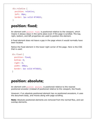position: fixed;
An element with position: fixed; is positioned relative to the viewport, which
means it always stays in the same place even if the page is scrolled. The top,
right, bottom, and left properties are used to position the element.
A fixed element does not leave a gap in the page where it would normally have
been located.
Notice the fixed element in the lower-right corner of the page. Here is the CSS
that is used:
position: absolute;
An element with position: absolute; is positioned relative to the nearest
positioned ancestor (instead of positioned relative to the viewport, like fixed).
However; if an absolute positioned element has no positioned ancestors, it uses
the document body, and moves along with page scrolling.
Note: Absolute positioned elements are removed from the normal flow, and can
overlap elements.
 