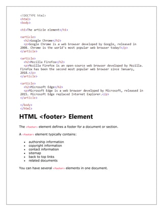 HTML <footer> Element
The <footer> element defines a footer for a document or section.
A <footer> element typically contains:
• authorship information
• copyright information
• contact information
• sitemap
• back to top links
• related documents
You can have several <footer> elements in one document.
 