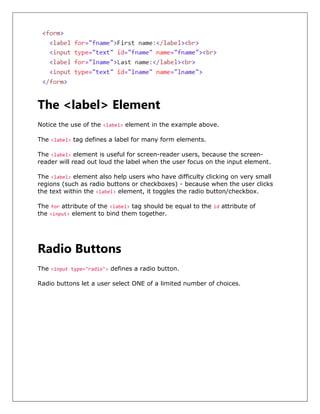 The <label> Element
Notice the use of the <label> element in the example above.
The <label> tag defines a label for many form elements.
The <label> element is useful for screen-reader users, because the screen-
reader will read out loud the label when the user focus on the input element.
The <label> element also help users who have difficulty clicking on very small
regions (such as radio buttons or checkboxes) - because when the user clicks
the text within the <label> element, it toggles the radio button/checkbox.
The for attribute of the <label> tag should be equal to the id attribute of
the <input> element to bind them together.
Radio Buttons
The <input type="radio"> defines a radio button.
Radio buttons let a user select ONE of a limited number of choices.
 