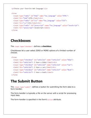 Checkboxes
The <input type="checkbox"> defines a checkbox.
Checkboxes let a user select ZERO or MORE options of a limited number of
choices.
The Submit Button
The <input type="submit"> defines a button for submitting the form data to a
form-handler.
The form-handler is typically a file on the server with a script for processing
input data.
The form-handler is specified in the form's action attribute.
 