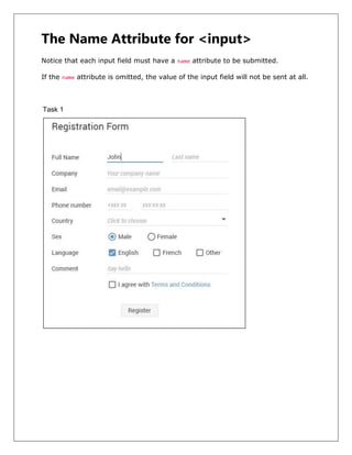 The Name Attribute for <input>
Notice that each input field must have a name attribute to be submitted.
If the name attribute is omitted, the value of the input field will not be sent at all.
Task 1
 