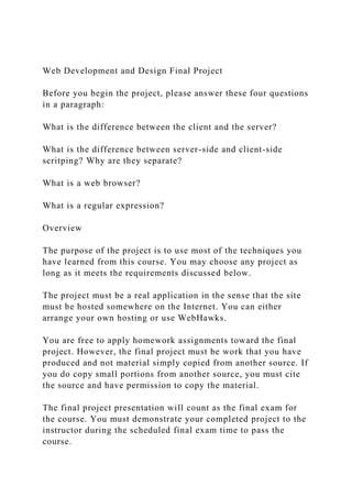 Web Development and Design Final Project
Before you begin the project, please answer these four questions
in a paragraph:
What is the difference between the client and the server?
What is the difference between server-side and client-side
scritping? Why are they separate?
What is a web browser?
What is a regular expression?
Overview
The purpose of the project is to use most of the techniques you
have learned from this course. You may choose any project as
long as it meets the requirements discussed below.
The project must be a real application in the sense that the site
must be hosted somewhere on the Internet. You can either
arrange your own hosting or use WebHawks.
You are free to apply homework assignments toward the final
project. However, the final project must be work that you have
produced and not material simply copied from another source. If
you do copy small portions from another source, you must cite
the source and have permission to copy the material.
The final project presentation will count as the final exam for
the course. You must demonstrate your completed project to the
instructor during the scheduled final exam time to pass the
course.
 