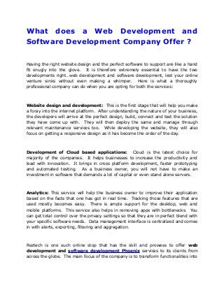 What does a Web Development and
Software Development Company Offer ?
Having the right website design and the perfect software to support are like a hand
fit snugly into the glove. It is therefore extremely essential to have the two
developments right…web development and software development, lest your online
venture sinks without even making a whimper. Here is what a thoroughly
professional company can do when you are opting for both the services:
Website design and development: This is the first stage that will help you make
a foray into the internet platform. After understanding the nature of your business,
the developers will arrive at the perfect design, build, connect and test the solution
they have come up with. They will then deploy the same and manage through
relevant maintenance services too. While developing the website, they will also
focus on getting a responsive design as it has become the order of the day.
Development of Cloud based applications: Cloud is the latest choice for
majority of the companies. It helps businesses to increase the productivity and
lead with innovation. It brings in cross platform development, faster prototyping
and automated testing. As a business owner, you will not have to make an
investment in software that demands a lot of capital or even stand alone servers.
Analytics: This service will help the business owner to improve their application
based on the facts that one has got in real time. Tracking those features that are
used mostly becomes easy. There is ample support for the desktop, web and
mobile platforms. This service also helps in removing apps with bottlenecks. You
can get total control over the privacy settings so that they are in perfect blend with
your specific software needs. Data management interface is centralized and comes
in with alerts, exporting, filtering and aggregation.
Reztech is one such online stop that has the skill and prowess to offer web
development and software development Phoenix services to its clients from
across the globe. The main focus of the company is to transform functionalities into
 