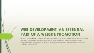 WEB DEVELOPMENT: AN ESSENTIAL
PART OF A WEBSITE PROMOTION
Now a days online presence is very importance to engage with people of your
industry. Therefore you need to develop a beautiful website to increase
engagement with people. That’s why development is the essential part of a
website promotion.
 