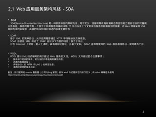 2.1 Web 应用服务架构风格 - SOA
2

SOA
SOA(Service-Oriented Architecture) 是一种软件体系的架构方法，用于定义、链接和集成具有清晰边界且功能方面自包含的可重用
业务服务。服务的概念是一个独立于应用程序或基础设施 IT 平台以及上下文和其他服务的较高级别的抽象。在 Web 领域采用 SOA
架构方法的实现中，具体的协议和接口描述的标准主要包含：

SOAP
基于 XML 的简单协议，允许应用程序通过 HTTP 等传输协议交换信息。
SOAP 中使用 XML 保证了 SOAP 协议以下方面的特征：独立于平台。
可在 Internet 上使用 , 能人工读取，具有结构化特征，且基于文本。 SOAP 是推荐使用的 Web 服务通信协议，使用最为广泛。

WSDL:
WSDL 是以 XML 格式编写的用于描述 Web 服务的文档。 WSDL 文件描述四个主要事项：

服务接口提供的服务，如方法的列表名称和属性消息；

消息的数据类型；

传输协议（如 HTTP 和 JMS ）的绑定信息；

调用时使用的服务地址；
备注：我们使用的 mantis 服务器（公司的 bug 管理）就以 wsdl 方式提供它的接口定义，供 robot 离线任务使用
http://mantis.smartisan.cn/api/soap/mantisconnect.wsdl
 