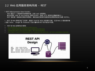 2.2 Web 应用服务架构风格 - REST
3

REST (REpresentation State Transfer)
REST 描述了一个架构样式的网络系统，比如 web 应用程序。
首次出现在 2000 年 Roy Fielding 的博士论文中，他是 HTTP 规范的主要编写者之一。
REST 指的是一组架构约束条件和原则 , 满足这些约束条件和原则的应用程序或设计就是 RESTful 。

REST 在 Web 领域已经广泛应用，是基于 SOAP 和 WSDL 的的替代方案。主流 Web 2.0 服务提供者
( 包括 Yahoo 、 Google 和 Facebook) 已经大量采用 REST 的开发设计风格。

REST 在 Web 应用的设计原则

客户端和服务器之间的交互在请求之间是无状态的。

从客户端到服务器的每个请求都必须包含理解请求所必需的信息。

如果服务器在请求之间的任何时间点重启，客户端不会得到通知。

无状态请求可以由任何可用服务器回答 ( 这十分适合云计算之类的环境；客户端可以缓存数据以改进性能 ) 。
 