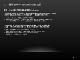 3.1 基于 python 的 RESTful web 应用
4
使用 python 技术方案的服务器实例 (BugReport)

container server → gunicorn: 面向 unix-like 系统的 Python WSGI HTTP Server
（提供了低延迟，高并发的 http 伺候服的能力，一般配置用于生产环境）

pre-fork 一些 worker 子进程 , 充分利用多核的能力；

worker 的模式在 ubuntu 上，一般我们使用 gevent 模式，需要 libevent 的基础库支持；

worker 子进程 负责 launch 的 web app 服务（ app 的实现兼容 wsgi 协议） ;

app server → bottle ( python 语言实现的轻量级， wsgi 应用服务器 )
（内置一个具备可用级别的小型 http 服务，可以启动用于单机开发调试）

请求 url 到服务模块 (handler) 之间映射关系 (routing)

提供对请求包 request 的解析 , 对参数的提取 (querystring, form , json)

提供对响应包 response 的封装 (status code/ header/body)

模板引擎，用于与数据集 combine 前端页面
 