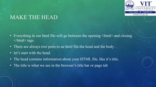 MAKE THE HEAD
• Everything in our html file will go between the opening <html> and closing
</html> tags.
• There are always two parts to an html file:the head and the body .
• let’s start with the head.
• The head contains information about your HTML file, like it’s title.
• The title is what we see in the browser’s title bar or page tab
 