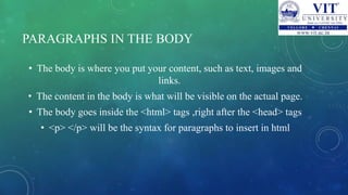PARAGRAPHS IN THE BODY
• The body is where you put your content, such as text, images and
links.
• The content in the body is what will be visible on the actual page.
• The body goes inside the <html> tags ,right after the <head> tags
• <p> </p> will be the syntax for paragraphs to insert in html
 