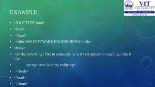 EXAMPLE:
• <!DOCTYPE html>
• <html>
• <head>
• <title>MS SOFTWARE ENGINEERING</title>
• <body>
• <p>the only thing i like in codecademy is it very patient in teaching i like it
</p>
• <p>my name is vinay reddy</p>
• </body>
• </head>
• </html>
 