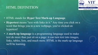 HTML DEFINITION
• HTML stands for Hyper Text Mark-up Language.
• Hypertext means "text with links in it." Any time you click on a
word that brings you to a new webpage, you've clicked on
hypertext!
• A mark-up language is a programming language used to make
text do more than just sit on a page: it can turn text into images,
links, tables, lists, and much more. HTML is the mark-up language
we'll be learning.
 