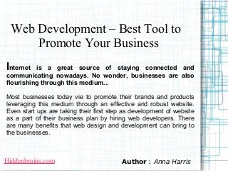 Web Development – Best Tool to
      Promote Your Business
Internet  is a great source of staying connected and
communicating nowadays. No wonder, businesses are also
flourishing through this medium...

Most businesses today vie to promote their brands and products
leveraging this medium through an effective and robust website.
Even start ups are taking their first step as development of website
as a part of their business plan by hiring web developers. There
are many benefits that web design and development can bring to
the businesses.



Hiddenbrains.com                         Author : Anna Harris
 