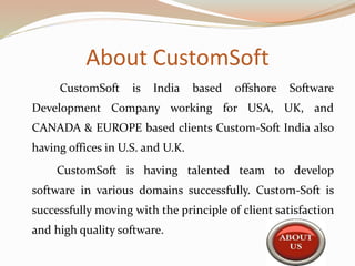 About CustomSoft
CustomSoft is India based offshore Software
Development Company working for USA, UK, and
CANADA & EUROPE based clients Custom-Soft India also
having offices in U.S. and U.K.
CustomSoft is having talented team to develop
software in various domains successfully. Custom-Soft is
successfully moving with the principle of client satisfaction
and high quality software.
 