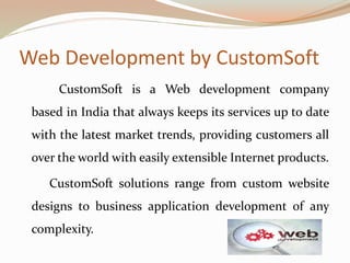Web Development by CustomSoft
CustomSoft is a Web development company
based in India that always keeps its services up to date
with the latest market trends, providing customers all
over the world with easily extensible Internet products.
CustomSoft solutions range from custom website
designs to business application development of any
complexity.
 
